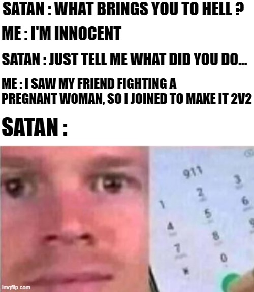 Me and Satan | SATAN : WHAT BRINGS YOU TO HELL ? ME : I'M INNOCENT; SATAN : JUST TELL ME WHAT DID YOU DO... ME : I SAW MY FRIEND FIGHTING A PREGNANT WOMAN, SO I JOINED TO MAKE IT 2V2; SATAN : | image tagged in blinking white man calling 911 | made w/ Imgflip meme maker