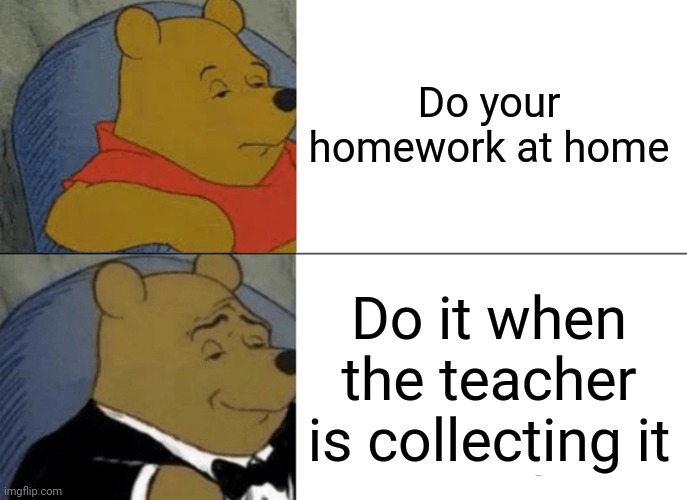 I forgorr | Do your homework at home; Do it when the teacher is collecting it | image tagged in memes,tuxedo winnie the pooh | made w/ Imgflip meme maker