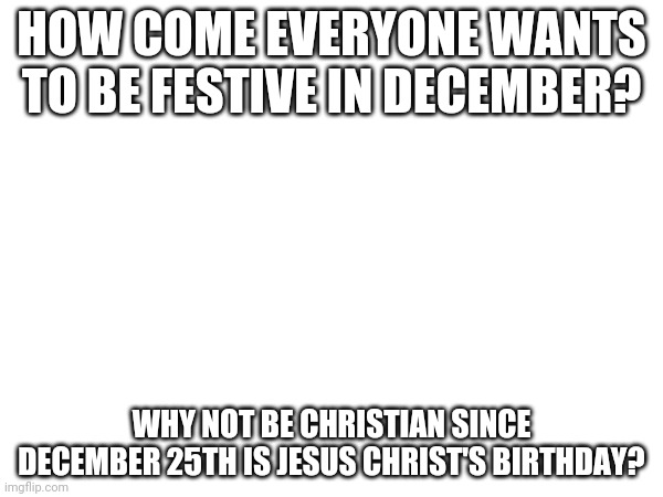 HOW COME EVERYONE WANTS TO BE FESTIVE IN DECEMBER? WHY NOT BE CHRISTIAN SINCE DECEMBER 25TH IS JESUS CHRIST'S BIRTHDAY? | made w/ Imgflip meme maker