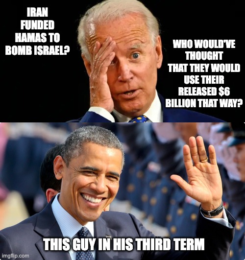 It Doesn't Take a Rocket Surgeon to Figure This Stuff Out | WHO WOULD'VE THOUGHT THAT THEY WOULD USE THEIR RELEASED $6 BILLION THAT WAY? IRAN FUNDED HAMAS TO BOMB ISRAEL? THIS GUY IN HIS THIRD TERM | image tagged in obidenbama,barack obiden,biden dummy | made w/ Imgflip meme maker