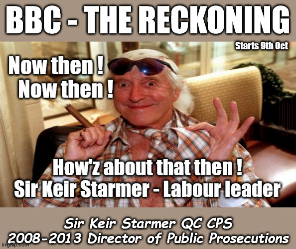 BBC - THE RECKONING - Starmer - Jimmy Savile | BBC - THE RECKONING; Starts 9th Oct; BBC - THE RECKONING Sexual abuser; Labour Leader; Sir Keir Starmer KCB QC CPS 2008–2013; Jimmy Savile 2009 CPS 'insufficient evidence' Generation Blair; #Immigration #Starmerout #Labour #wearecorbyn #KeirStarmer #DianeAbbott #McDonnell #cultofcorbyn #labourisdead #labourracism #socialistsunday #nevervotelabour #socialistanyday #Antisemitism #Savile #SavileGate #Paedo #Worboys #GroomingGangs #Paedophile #IllegalImmigration #Immigrants #Invasion #StarmerResign #Starmeriswrong #SirSoftie #SirSofty #Blair #Steroids #Economy #LeftyBrain #University #UniversityDegree #RipOff #Degree Sir Jimmy Savile; Sir Keir Starmer CPS 2008-2013 Director of Public Prosecutions; Sir Keir Starmer QC CPS 2008-2013 Director of Public Prosecutions | image tagged in labourisdead,illegal immigration,stop boats rwanda echr,20 mph ulez eu 4th tier,starmer savile,the reckoning | made w/ Imgflip meme maker
