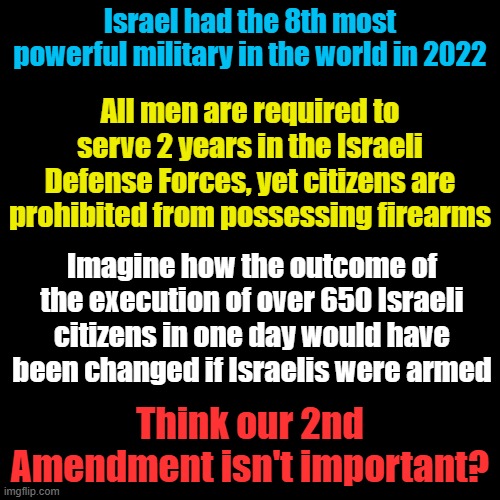 The only real defense is self defense... | Israel had the 8th most powerful military in the world in 2022; All men are required to serve 2 years in the Israeli Defense Forces, yet citizens are prohibited from possessing firearms; Imagine how the outcome of the execution of over 650 Israeli citizens in one day would have been changed if Israelis were armed; Think our 2nd Amendment isn't important? | image tagged in plain black template | made w/ Imgflip meme maker