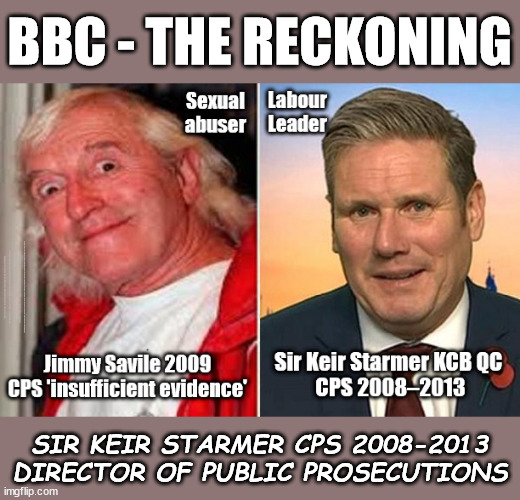 BBC - THE RECKONING - Starmer - Jimmy Savile | BBC - THE RECKONING; Starts 9th Oct; BBC - THE RECKONING Sexual abuser; Labour Leader; Sir Keir Starmer KCB QC CPS 2008–2013; Jimmy Savile 2009 CPS 'insufficient evidence' Generation Blair; #Immigration #Starmerout #Labour #wearecorbyn #KeirStarmer #DianeAbbott #McDonnell #cultofcorbyn #labourisdead #labourracism #socialistsunday #nevervotelabour #socialistanyday #Antisemitism #Savile #SavileGate #Paedo #Worboys #GroomingGangs #Paedophile #IllegalImmigration #Immigrants #Invasion #StarmerResign #Starmeriswrong #SirSoftie #SirSofty #Blair #Steroids #Economy #LeftyBrain #University #UniversityDegree #RipOff #Degree Sir Jimmy Savile; SIR KEIR STARMER CPS 2008-2013 DIRECTOR OF PUBLIC PROSECUTIONS | image tagged in illegal immigration,labourisdead,20 mph ulez eu 4th tier,stop boats rwanda echr,eu quidproquo burdensharing,starmerout | made w/ Imgflip meme maker
