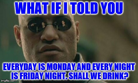 Matrix Morpheus | WHAT IF I TOLD YOU EVERYDAY IS MONDAY AND EVERY NIGHT IS FRIDAY NIGHT. SHALL WE DRINK? | image tagged in memes,matrix morpheus | made w/ Imgflip meme maker