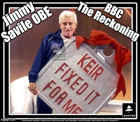 BBC - THE RECKONING - Starmer - Jimmy Savile | BBC
The Reckoning; BBC - THE RECKONING; Starts 9th Oct; BBC - THE RECKONING Sexual abuser; Labour Leader; Sir Keir Starmer KCB QC CPS 2008–2013; Jimmy Savile 2009 CPS 'insufficient evidence' Generation Blair; #Immigration #Starmerout #Labour #wearecorbyn #KeirStarmer #DianeAbbott #McDonnell #cultofcorbyn #labourisdead #labourracism #socialistsunday #nevervotelabour #socialistanyday #Antisemitism #Savile #SavileGate #Paedo #Worboys #GroomingGangs #Paedophile #IllegalImmigration #Immigrants #Invasion #StarmerResign #Starmeriswrong #SirSoftie #SirSofty #Blair #Steroids #Economy #LeftyBrain #University #UniversityDegree #RipOff #Degree Sir Jimmy Savile; Sir Keir Starmer CPS 2008-2013 Director of Public Prosecutions; Sir Keir Starmer QC CPS 2008-2013 Director of Public Prosecutions | image tagged in illegal immigration,labourisdead,stop boats rwanda echr,20 mph ulez eu 4th tier,eu quidproquo burdensharing,starmer dale vince | made w/ Imgflip meme maker