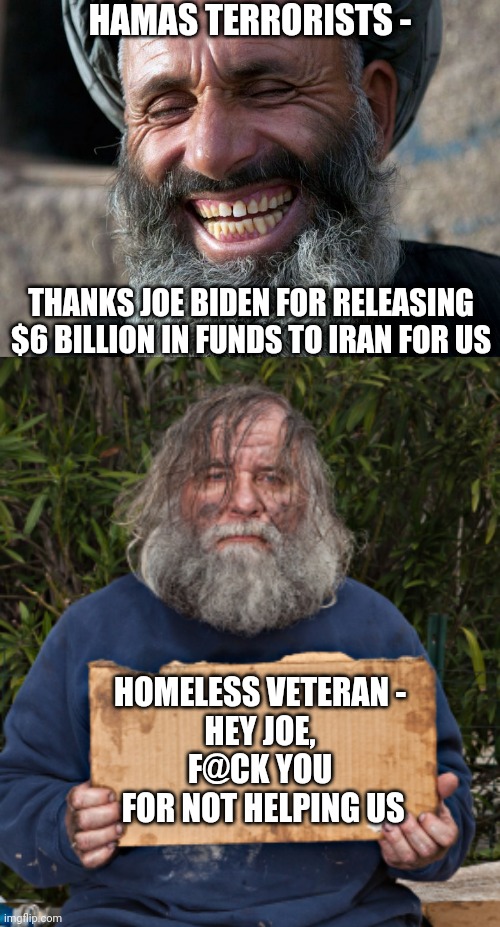 Joe Just Lost the New York Jewish Votes | HAMAS TERRORISTS -; THANKS JOE BIDEN FOR RELEASING $6 BILLION IN FUNDS TO IRAN FOR US; HOMELESS VETERAN -
HEY JOE,
F@CK YOU
 FOR NOT HELPING US | image tagged in laughing terrorist,liberals,democrats,joe,2024,leftists | made w/ Imgflip meme maker