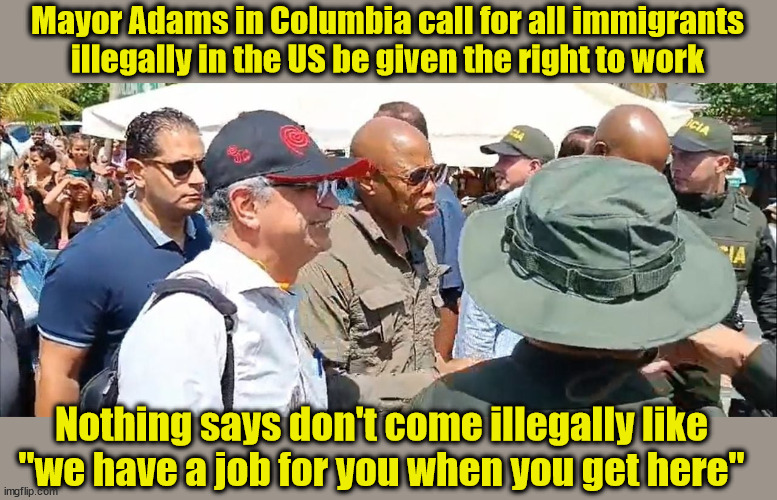 NYC in Columbia to Deter People From Coming to NYC | Mayor Adams in Columbia call for all immigrants illegally in the US be given the right to work; Nothing says don't come illegally like "we have a job for you when you get here" | image tagged in nyc mayor,liberal logic,idiocracy | made w/ Imgflip meme maker