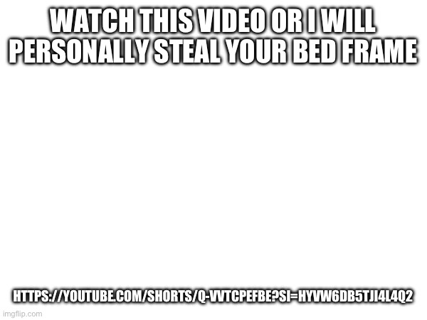 https://youtube.com/shorts/Q-vvtcPEFBE?si=hyVw6dB5Tji4L4Q2 | WATCH THIS VIDEO OR I WILL PERSONALLY STEAL YOUR BED FRAME; HTTPS://YOUTUBE.COM/SHORTS/Q-VVTCPEFBE?SI=HYVW6DB5TJI4L4Q2 | made w/ Imgflip meme maker