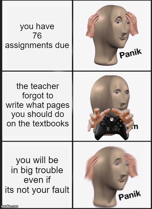 school be like | you have 76 assignments due; the teacher forgot to write what pages you should do on the textbooks; you will be in big trouble even if its not your fault | image tagged in memes,panik kalm panik,school sucks | made w/ Imgflip meme maker