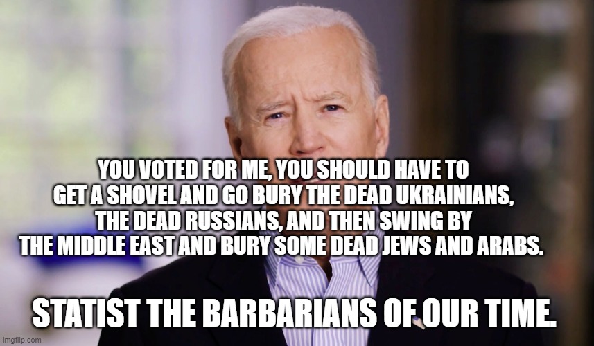 Joe Biden 2020 | YOU VOTED FOR ME, YOU SHOULD HAVE TO GET A SHOVEL AND GO BURY THE DEAD UKRAINIANS, THE DEAD RUSSIANS, AND THEN SWING BY THE MIDDLE EAST AND BURY SOME DEAD JEWS AND ARABS. STATIST THE BARBARIANS OF OUR TIME. | image tagged in joe biden 2020 | made w/ Imgflip meme maker