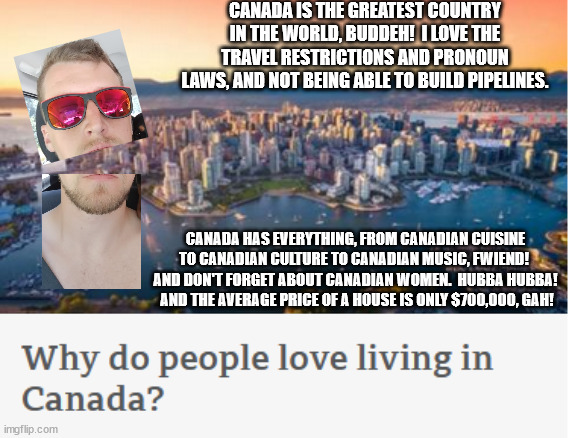 Why, indeed | CANADA IS THE GREATEST COUNTRY IN THE WORLD, BUDDEH!  I LOVE THE TRAVEL RESTRICTIONS AND PRONOUN LAWS, AND NOT BEING ABLE TO BUILD PIPELINES. CANADA HAS EVERYTHING, FROM CANADIAN CUISINE TO CANADIAN CULTURE TO CANADIAN MUSIC, FWIEND!  AND DON'T FORGET ABOUT CANADIAN WOMEN.  HUBBA HUBBA!  AND THE AVERAGE PRICE OF A HOUSE IS ONLY $700,000, GAH! | image tagged in canada,meanwhile in canada,south park | made w/ Imgflip meme maker
