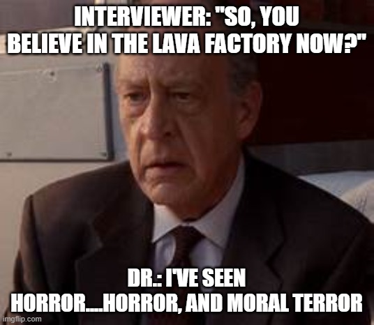 Rise of the Apocalypse | INTERVIEWER: "SO, YOU BELIEVE IN THE LAVA FACTORY NOW?"; DR.: I'VE SEEN HORROR....HORROR, AND MORAL TERROR | image tagged in terminator 3 | made w/ Imgflip meme maker