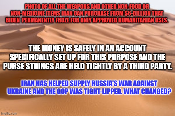 Like the shampoo ad "A MAGAite lied to two people, and they lied to two, and so on." | PHOTO OF ALL THE WEAPONS AND OTHER NON-FOOD OR NON-MEDICINE ITEMS IRAN CAN PURCHASE FROM $6-BILLION THAT BIDEN  PERMANENTLY FROZE FOR ONLY APPROVED HUMANITARIAN USES. THE MONEY IS SAFELY IN AN ACCOUNT SPECIFICALLY SET UP FOR THIS PURPOSE AND THE PURSE STRINGS ARE HELD TIGHTLY BY A THIRD PARTY. IRAN HAS HELPED SUPPLY RUSSIA'S WAR AGAINST UKRAINE AND THE GOP WAS TIGHT-LIPPED. WHAT CHANGED? | image tagged in politics | made w/ Imgflip meme maker