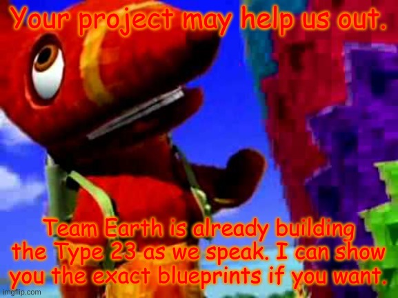 Pretztail's Explaination | Your project may help us out. Team Earth is already building the Type 23 as we speak. I can show you the exact blueprints if you want. | image tagged in pretztail's explaination | made w/ Imgflip meme maker