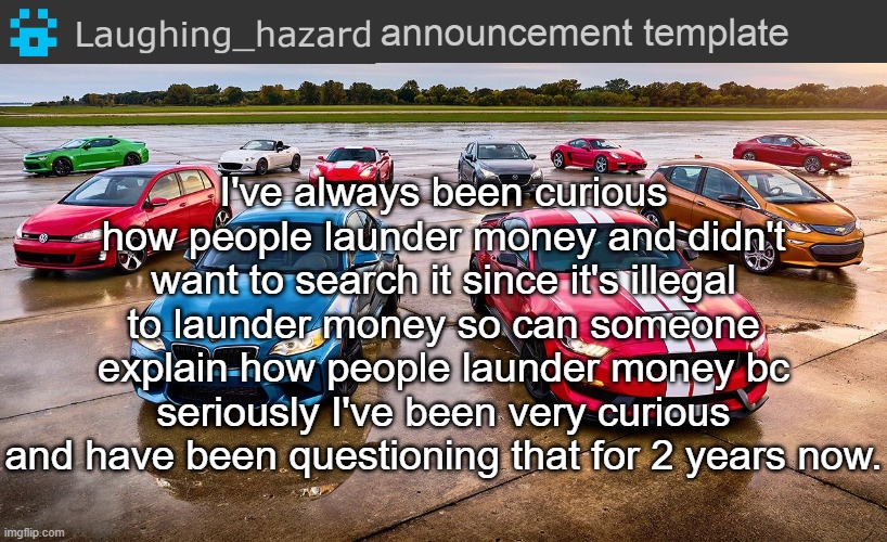 It's seriously not for personal purposes I'm actually curious | I've always been curious how people launder money and didn't want to search it since it's illegal to launder money so can someone explain how people launder money bc seriously I've been very curious and have been questioning that for 2 years now. | image tagged in lh announcement template,questions,question | made w/ Imgflip meme maker