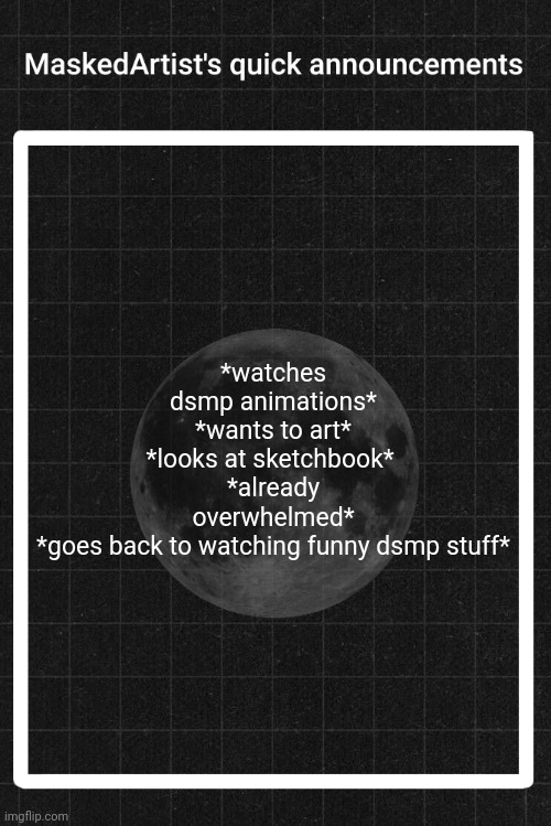 AnArtistWithaMask's quick announcements | *watches dsmp animations*
*wants to art*
*looks at sketchbook* 
*already overwhelmed*
*goes back to watching funny dsmp stuff* | image tagged in anartistwithamask's quick announcements | made w/ Imgflip meme maker