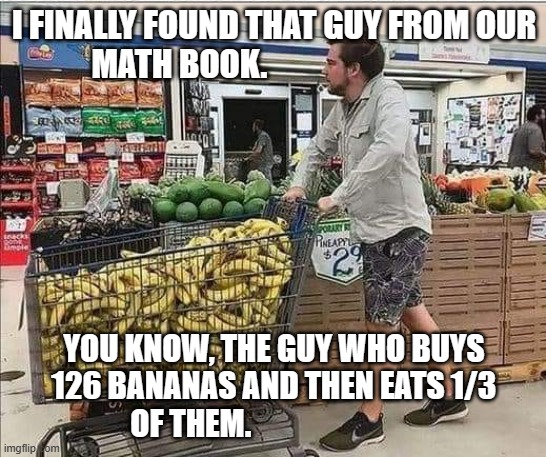 meme by Brad man buys 126 bananas | I FINALLY FOUND THAT GUY FROM OUR MATH BOOK. YOU KNOW, THE GUY WHO BUYS 126 BANANAS AND THEN EATS 1/3 OF THEM. | image tagged in math | made w/ Imgflip meme maker