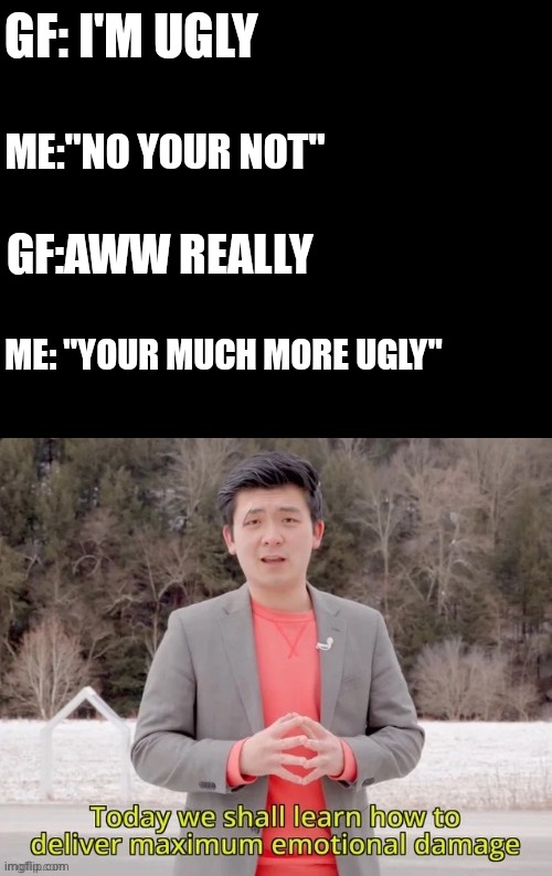 maximum emotional damage | GF: I'M UGLY; ME:"NO YOUR NOT"; GF:AWW REALLY; ME: "YOUR MUCH MORE UGLY" | image tagged in maximum emotional damage | made w/ Imgflip meme maker