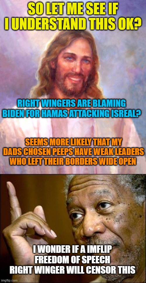 SO LET ME SEE IF I UNDERSTAND THIS OK? RIGHT WINGERS ARE BLAMING BIDEN FOR HAMAS ATTACKING ISREAL? SEEMS MORE LIKELY THAT MY DADS CHOSEN PEEPS HAVE WEAK LEADERS WHO LEFT THEIR BORDERS WIDE OPEN; I WONDER IF A IMFLIP FREEDOM OF SPEECH RIGHT WINGER WILL CENSOR THIS | image tagged in memes,smiling jesus,this morgan freeman | made w/ Imgflip meme maker