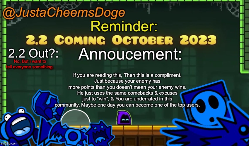 Just because your Most Hated imgflip user has more points than you doesn’t mean he wins. | No, But i want to tell everyone something. If you are reading this, Then this is a compliment.
Just because your enemy has more points than you doesn’t mean your enemy wins. He just uses the same comebacks & excuses just to “win”, & You are underrated in this community, Maybe one day you can become one of the top users. | image tagged in justacheemsdoge annoucement template october 2023 | made w/ Imgflip meme maker