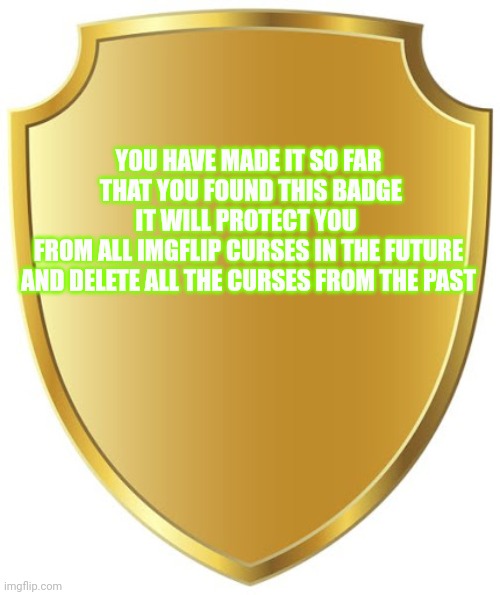 Comment for follow | YOU HAVE MADE IT SO FAR
 THAT YOU FOUND THIS BADGE

IT WILL PROTECT YOU 
FROM ALL IMGFLIP CURSES IN THE FUTURE
AND DELETE ALL THE CURSES FROM THE PAST | image tagged in blank badge | made w/ Imgflip meme maker