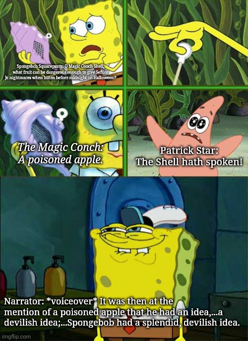 Patrick Star: The Shell hath spoken! | Spongebob Squarepants: O Magic Conch Shell, what fruit can be dangerous enough to give Señior Jc nightmares when bitten before midnight on Halloween? The Magic Conch: A poisoned apple. Patrick Star: The Shell hath spoken! Narrator: *voiceover* It was then at the mention of a poisoned apple that he had an idea,...a devilish idea;...Spongebob had a splendid, devilish idea. | image tagged in spongebob magic shell,memes,don't you squidward | made w/ Imgflip meme maker