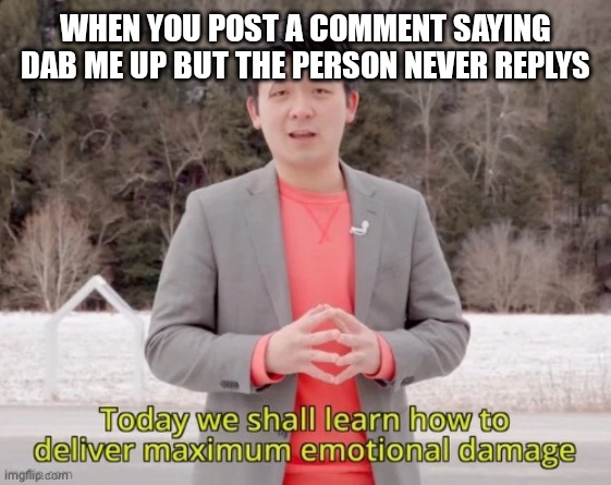 maximum emotional damage | WHEN YOU POST A COMMENT SAYING DAB ME UP BUT THE PERSON NEVER REPLYS | image tagged in maximum emotional damage | made w/ Imgflip meme maker