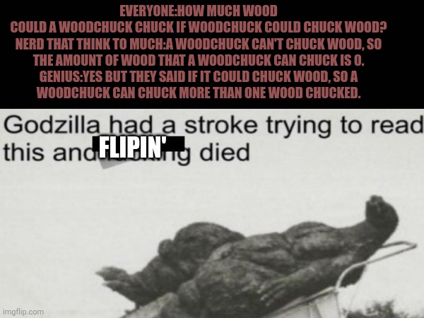 Woodchuck can't chuck wood, but they could chuck more that one wood chucked, so godzilla ded. | EVERYONE:HOW MUCH WOOD COULD A WOODCHUCK CHUCK IF WOODCHUCK COULD CHUCK WOOD?

NERD THAT THINK TO MUCH:A WOODCHUCK CAN'T CHUCK WOOD, SO THE AMOUNT OF WOOD THAT A WOODCHUCK CAN CHUCK IS 0.

GENIUS:YES BUT THEY SAID IF IT COULD CHUCK WOOD, SO A WOODCHUCK CAN CHUCK MORE THAN ONE WOOD CHUCKED. FLIPIN' | image tagged in godzilla had a stroke trying to read this and fricking died | made w/ Imgflip meme maker