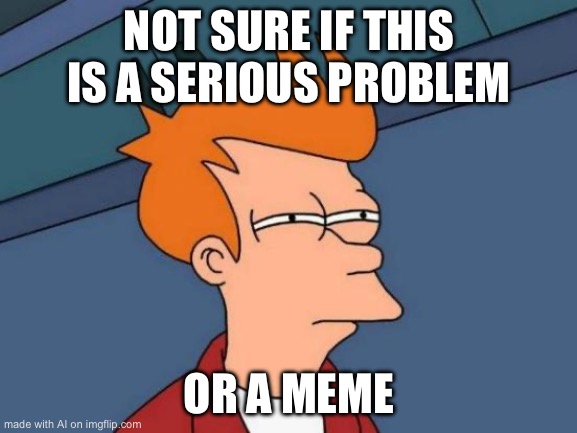 Futurama Fry | NOT SURE IF THIS IS A SERIOUS PROBLEM; OR A MEME | image tagged in memes,futurama fry | made w/ Imgflip meme maker