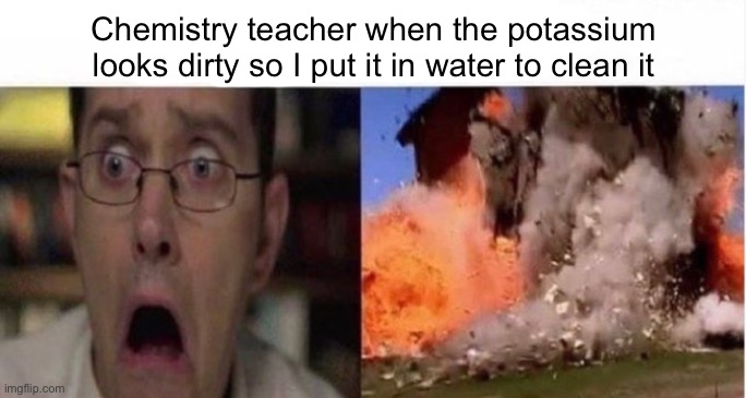 Chemistry teacher when the potassium looks dirty so I put it in water to clean it | made w/ Imgflip meme maker