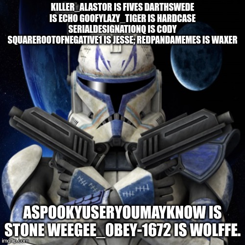 clone trooper fear none | KILLER_ALASTOR IS FIVES DARTHSWEDE IS ECHO GOOFYLAZY_TIGER IS HARDCASE SERIALDESIGNATIONQ IS CODY SQUAREROOTOFNEGATIVE1 IS JESSE; REDPANDAMEMES IS WAXER; ASPOOKYUSERYOUMAYKNOW IS STONE WEEGEE_0BEY-1672 IS WOLFFE. | image tagged in clone trooper fear none | made w/ Imgflip meme maker