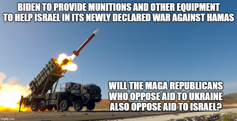 Hypocrite MAGA Republicans? | BIDEN TO PROVIDE MUNITIONS AND OTHER EQUIPMENT TO HELP ISRAEL IN ITS NEWLY DECLARED WAR AGAINST HAMAS; WILL THE MAGA REPUBLICANS WHO OPPOSE AID TO UKRAINE ALSO OPPOSE AID TO ISRAEL? | image tagged in israel,ukraine,military aid,republicans,maga | made w/ Imgflip meme maker