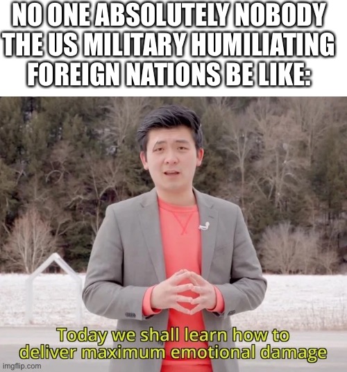 maximum emotional damage | NO ONE ABSOLUTELY NOBODY
THE US MILITARY HUMILIATING FOREIGN NATIONS BE LIKE: | image tagged in maximum emotional damage,military humor,memes,emotional damage | made w/ Imgflip meme maker