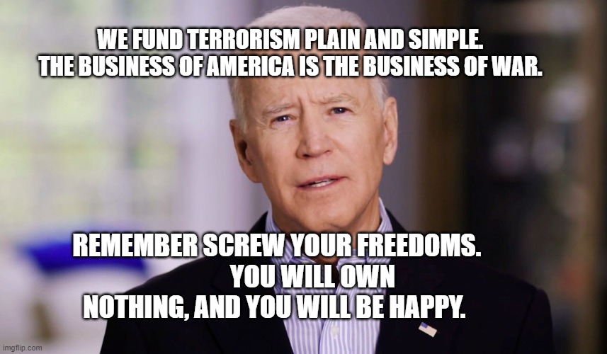 Joe Biden 2020 | WE FUND TERRORISM PLAIN AND SIMPLE.  THE BUSINESS OF AMERICA IS THE BUSINESS OF WAR. REMEMBER SCREW YOUR FREEDOMS.               YOU WILL OWN NOTHING, AND YOU WILL BE HAPPY. | image tagged in joe biden 2020 | made w/ Imgflip meme maker
