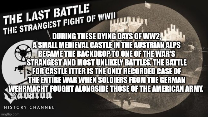 DURING THESE DYING DAYS OF WW2, A SMALL MEDIEVAL CASTLE IN THE AUSTRIAN ALPS BECAME THE BACKDROP TO ONE OF THE WAR'S STRANGEST AND MOST UNLIKELY BATTLES. THE BATTLE FOR CASTLE ITTER IS THE ONLY RECORDED CASE OF THE ENTIRE WAR WHEN SOLDIERS FROM THE GERMAN WEHRMACHT FOUGHT ALONGSIDE THOSE OF THE AMERICAN ARMY. | made w/ Imgflip meme maker