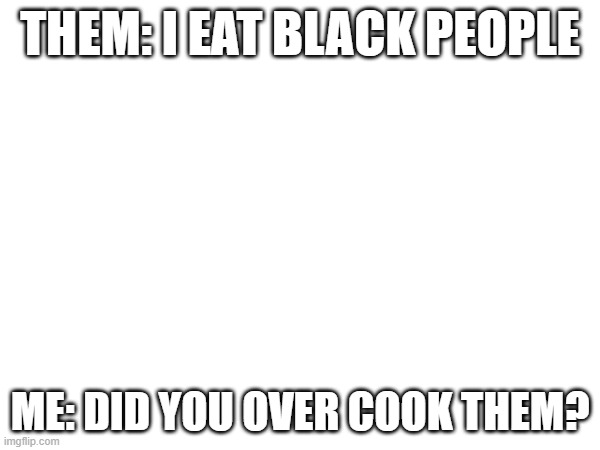 Dont take this the wrong way? | THEM: I EAT BLACK PEOPLE; ME: DID YOU OVER COOK THEM? | image tagged in offensive | made w/ Imgflip meme maker