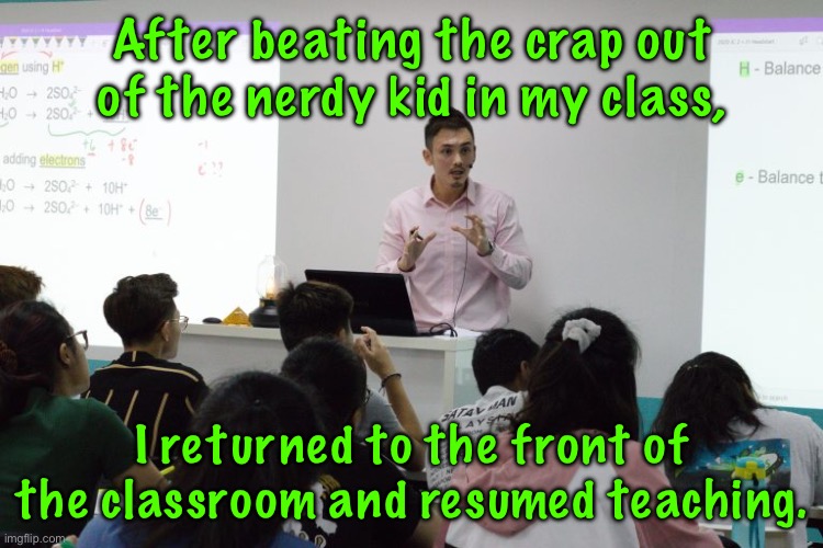 Nerdy kid | After beating the crap out of the nerdy kid in my class, I returned to the front of the classroom and resumed teaching. | image tagged in beat crap of nerdy kid,in my class,returned t front,of class,resumed teaching,ms member group | made w/ Imgflip meme maker