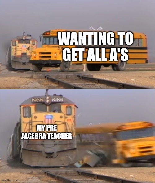 Idk what to call this | WANTING TO GET ALL A'S; MY PRE ALGEBRA TEACHER | image tagged in a train hitting a school bus | made w/ Imgflip meme maker