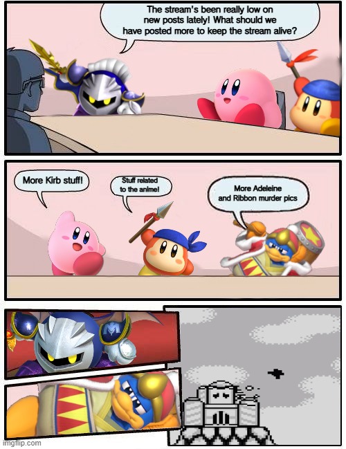 Seriously, the Adeleine and Ribbon murder pics need to stop. | The stream's been really low on new posts lately! What should we have posted more to keep the stream alive? More Kirb stuff! Stuff related to the anime! More Adeleine and Ribbon murder pics | image tagged in kirby boardroom meeting suggestion,memes | made w/ Imgflip meme maker