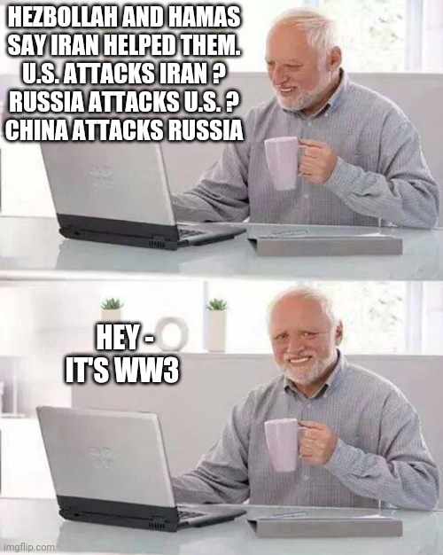 Here it Comes | HEZBOLLAH AND HAMAS
 SAY IRAN HELPED THEM. 
U.S. ATTACKS IRAN ?
RUSSIA ATTACKS U.S. ?
CHINA ATTACKS RUSSIA; HEY -
IT'S WW3 | image tagged in hide the pain harold,leftists,democrats,biden,media,iran | made w/ Imgflip meme maker