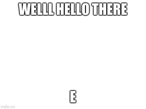 A | WELLL HELLO THERE; E | image tagged in blank white template | made w/ Imgflip meme maker