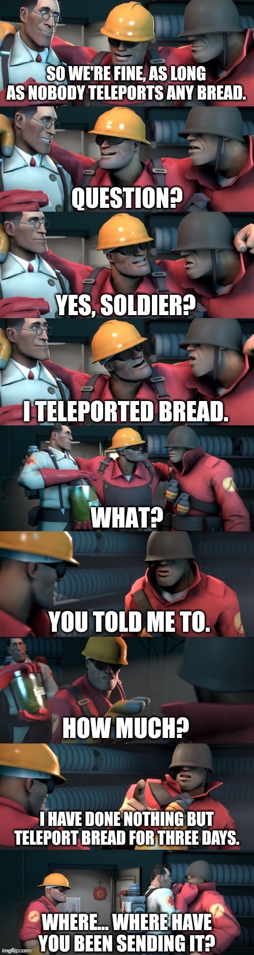 TF2 teleport bread meme English | SO WE'RE FINE, AS LONG AS NOBODY TELEPORTS ANY BREAD. YES, SOLDIER? I TELEPORTED BREAD. YOU TOLD ME TO. HOW MUCH? I HAVE DONE NOTHING BUT TELEPORT BREAD FOR THREE DAYS. WHERE... WHERE HAVE YOU BEEN SENDING IT? | image tagged in tf2 teleport bread meme english | made w/ Imgflip meme maker