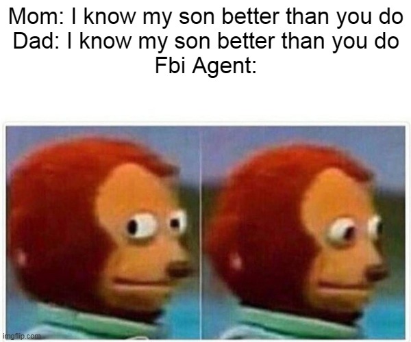 Monkey Puppet Meme | Mom: I know my son better than you do
Dad: I know my son better than you do
Fbi Agent: | image tagged in memes,monkey puppet | made w/ Imgflip meme maker
