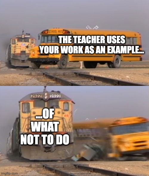 A train hitting a school bus | THE TEACHER USES YOUR WORK AS AN EXAMPLE... ...OF WHAT NOT TO DO | image tagged in a train hitting a school bus | made w/ Imgflip meme maker