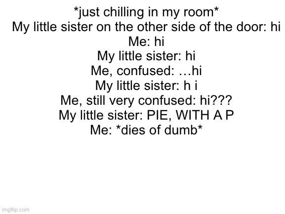 ADHD chaos | *just chilling in my room*
My little sister on the other side of the door: hi
Me: hi
My little sister: hi
Me, confused: …hi
My little sister: h i
Me, still very confused: hi???
My little sister: PIE, WITH A P
Me: *dies of dumb* | image tagged in blank white template | made w/ Imgflip meme maker