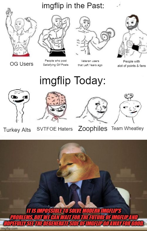 There is some Serious Problems on imgflip that will not be solved in Years. Maybe one day we can Wait for the Future of imgflip  | imgflip in the Past:; People with alot of points & fans; People who post Satisfying Gif Posts; Veteran users that Left Years ago; OG Users; imgflip Today:; Team Wheatley; SVTFOE Haters; Zoophiles; Turkey Alts; IT IS IMPOSSIBLE TO SOLVE MODERN IMGFLIP'S PROBLEMS, BUT WE CAN WAIT FOR THE FUTURE OF IMGFLIP AND HOPEFULLY SEE THE DEGENERATE SIDE OF IMGFLIP GO AWAY FOR GOOD. | image tagged in x in the past vs x now,memes,vladimir putin | made w/ Imgflip meme maker