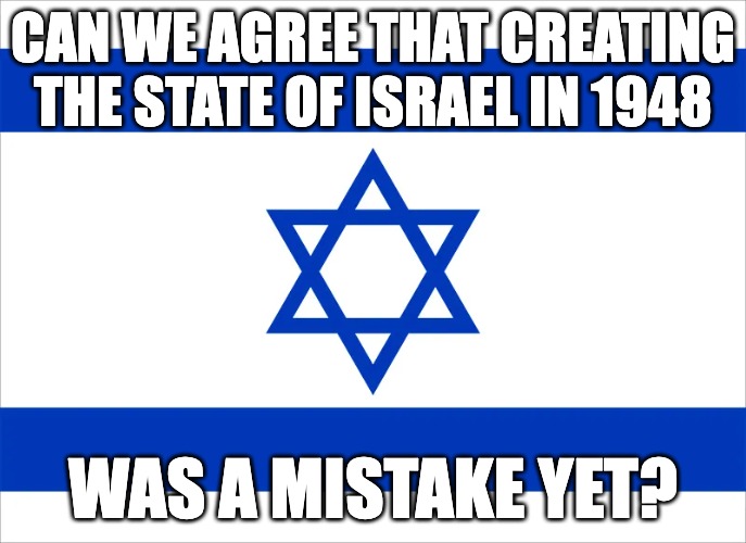 CAN WE AGREE THAT CREATING THE STATE OF ISRAEL IN 1948; WAS A MISTAKE YET? | made w/ Imgflip meme maker