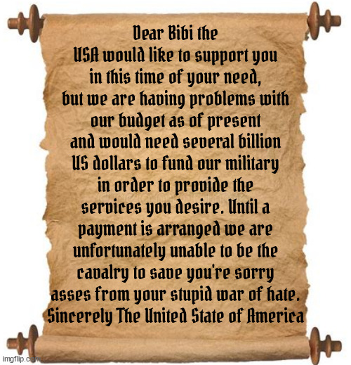 Dear Bibi... | Dear Bibi the USA would like to support you in this time of your need, but we are having problems with our budget as of present and would need several billion US dollars to fund our military in order to provide the services you desire. Until a payment is arranged we are unfortunately unable to be the cavalry to save you're sorry asses from your stupid war of hate.
Sincerely The United State of America | image tagged in netanyahu,israel,palistine,gaza,fascist,war | made w/ Imgflip meme maker