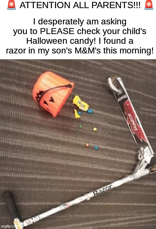 Please check it!!! | 🚨 ATTENTION ALL PARENTS!!! 🚨; I desperately am asking you to PLEASE check your child's Halloween candy! I found a razor in my son's M&M's this morning! | image tagged in memes,funny,halloween,spooky month,candy,funny memes | made w/ Imgflip meme maker