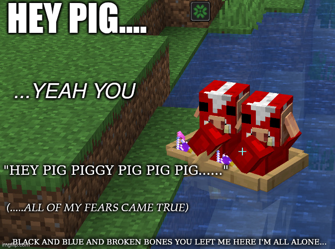 My little piggy needed something new | HEY PIG.... ...YEAH YOU; "HEY PIG PIGGY PIG PIG PIG......"; (.....ALL OF MY FEARS CAME TRUE); ....BLACK AND BLUE AND BROKEN BONES YOU LEFT ME HERE I'M ALL ALONE... | image tagged in minecraft,pig,nine inch nails,dont make memes when your about to pass out | made w/ Imgflip meme maker